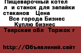 Пищеварочный котел 25 л. и станок для запайки стаканов › Цена ­ 250 000 - Все города Бизнес » Куплю бизнес   . Тверская обл.,Торжок г.